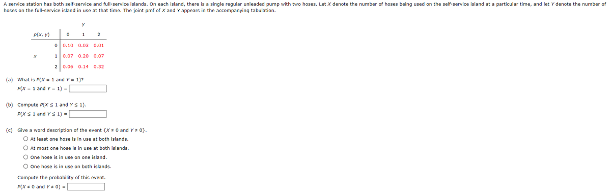 A service station has both self-service and full-service islands. On each island, there is a single regular unleaded pump with two hoses. Let X denote the number of hoses being used on the self-service island at a particular time, and let y denote the number of
hoses on the full-service island in use at that time. The joint pmf of X and Y appears in the accompanying tabulation.
y
p(x, y)
0
1
2
0 0.10 0.03 0.01
X
1
0.07 0.20 0.07
2
0.06
0.14 0.32
(a) What is P(X = 1 and Y = 1)?
P(X = 1 and Y = 1) =
(b) Compute P(X ≤ 1 and Y ≤ 1).
P(X ≤ 1 and Y ≤ 1) =
(c) Give a word description of the event {X = 0 and Y = 0}.
At least one hose is in use at both islands.
At most one hose is in use at both islands.
O One hose is in use on one island.
O One hose is in use on both islands.
Compute the probability of this event.
P(X = 0 and Y # 0) =