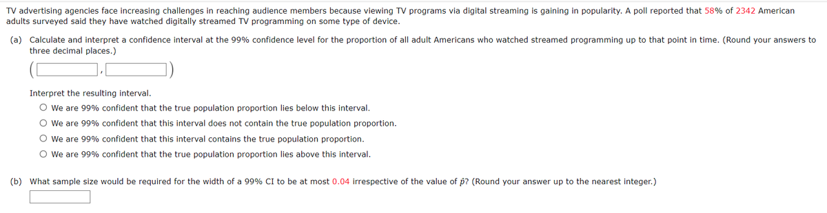 TV advertising agencies face increasing challenges in reaching audience members because viewing TV programs via digital streaming is gaining in popularity. A poll reported that 58% of 2342 American
adults surveyed said they have watched digitally streamed TV programming on some type of device.
(a) Calculate and interpret a confidence interval at the 99% confidence level for the proportion of all adult Americans who watched streamed programming up to that point in time. (Round your answers to
three decimal places.)
Interpret the resulting interval.
O We are 99% confident that the true population proportion lies below this interval.
O We are 99% confident that this interval does not contain the true population proportion.
O We are 99% confident that this interval contains the true population proportion.
O We are 99% confident that the true population proportion lies above this interval.
(b) What sample size would be required for the width of a 99% CI to be at most 0.04 irrespective of the value of p? (Round your answer up to the nearest integer.)