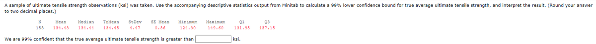 A sample of ultimate tensile strength observations (ksi) was taken. Use the accompanying descriptive statistics output from Minitab to calculate a 99% lower confidence bound for true average ultimate tensile strength, and interpret the result. (Round your answer
to two decimal places.)
N
Mean
153 134.43
Median TrMean St Dev
134.44 134.45 4.47
SE Mean
0.36
Minimum Maximum
124.30
149.60
Q1
131.95
Q3
137.15
ksi.
We are 99% confident that the true average ultimate tensile strength is greater than