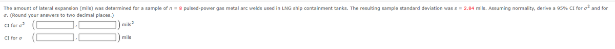 The amount of lateral expansion (mils) was determined for a sample of n = 8 pulsed-power gas metal arc welds used in LNG ship containment tanks. The resulting sample standard deviation was s = 2.84 mils. Assuming normality, derive a 95% CI for o² and for
σ. (Round your answers to two decimal places.)
CI for a²
mils2
CI for o
mils