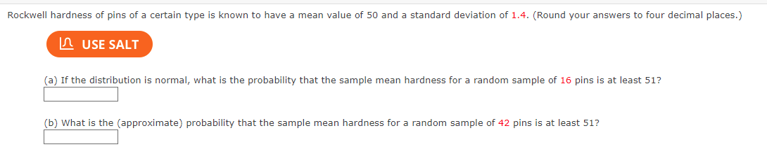 Rockwell hardness of pins of a certain type is known to have a mean value of 50 and a standard deviation of 1.4. (Round your answers to four decimal places.)
USE SALT
(a) If the distribution is normal, what is the probability that the sample mean hardness for a random sample of 16 pins is at least 51?
(b) What is the (approximate) probability that the sample mean hardness for a random sample of 42 pins is at least 51?