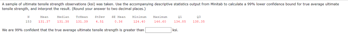 A sample of ultimate tensile strength observations (ksi) was taken. Use the accompanying descriptive statistics output from Minitab to calculate a 99% lower confidence bound for true average ultimate
tensile strength, and interpret the result. (Round your answer to two decimal places.)
01
Q3
N
153
Mean
131.37
Median
131.38
TrMean
131.39
St Dev
4.51
SE Mean
0.36
Minimum
124.40
Maximum
146.60
134.85
138.35
We are 99% confident that the true average ultimate tensile strength is greater than
ksi.