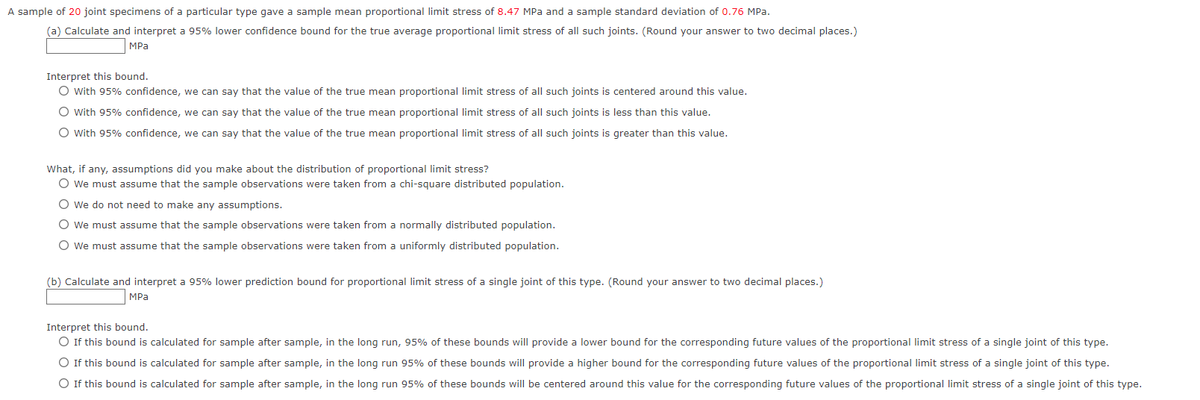 A sample of 20 joint specimens of a particular type gave a sample mean proportional limit stress of 8.47 MPa and a sample standard deviation of 0.76 MPa.
(a) Calculate and interpret a 95% lower confidence bound for the true average proportional limit stress of all such joints. (Round your answer to two decimal places.)
MPa
Interpret this bound.
O With 95% confidence, we can say that the value of the true mean proportional limit stress of all such joints is centered around this value.
O With 95% confidence, we can say that the value of the true mean proportional limit stress of all such joints is less than this value.
O With 95% confidence, we can say that the value of the true mean proportional limit stress of all such joints is greater than this value.
What, if any, assumptions did you make about the distribution of proportional limit stress?
O We must assume that the sample observations were taken from a chi-square distributed population.
O We do not need to make any assumptions.
O We must assume that the sample observations were taken from a normally distributed population.
O We must assume that the sample observations were taken from a uniformly distributed population.
(b) Calculate and interpret a 95% lower prediction bound for proportional limit stress of a single joint of this type. (Round your answer to two decimal places.)
MPa
Interpret this bound.
O If this bound is calculated for sample after sample, in the long run, 95% of these bounds will provide a lower bound for the corresponding future values of the proportional limit stress of a single joint of this type.
O If this bound is calculated for sample after sample, in the long run 95% of these bounds will provide a higher bound for the corresponding future values of the proportional limit stress of a single joint of this type.
O If this bound is calculated for sample after sample, in the long run 95% of these bounds will be centered around this value for the corresponding future values of the proportional limit stress of a single joint of this type.