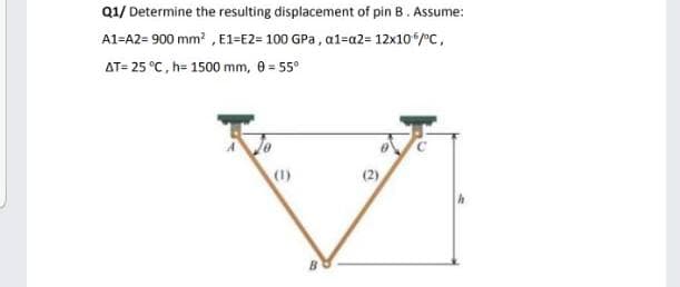 Q1/ Determine the resulting displacement of pin B. Assume:
A1=A2= 900 mm? , E1=E2= 100 GPa , a1=a2= 12x10/°C,
AT= 25 °C, h= 1500 mm, 0 = 55°
(1)
(2)
