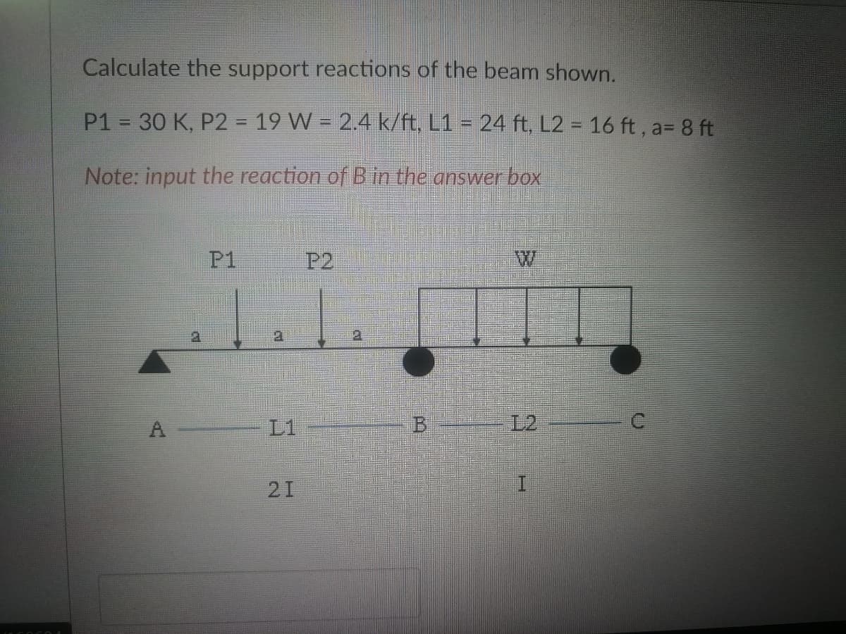 Calculate the support reactions of the beam shown.
P1 = 30 K, P2 = 19 W = 2.4 k/ft, L1 = 24 ft, L2 = 16 ft, a= 8 ft
Note: input the reaction of B in the answer box
P1
21
P2
I