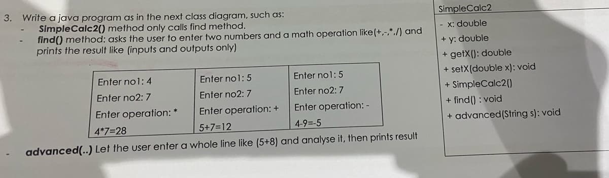 3. Write a java program as in the next class diagram, such as:
SimpleCalc2
SimpleCalc2() method only calls find method.
find() method: asks the user to enter two numbers and a math operation like(+,-,*./) and
prints the result like (inputs and outputs only)
- x: double
+ y: double
+ getX(): double
+ setX(double x): void
+ SimpleCalc2()
Enter no1: 4
Enter no1: 5
Enter no1: 5
Enter no2: 7
Enter no2: 7
Enter no2: 7
Enter operation: *
Enter operation: +
Enter operation: -
+ find() : void
4*7=28
5+7=12
4-9=-5
+ advanced(String s): void
advanced(..) Let the user enter a whole line like (5+8) and analyse it, then prints result
