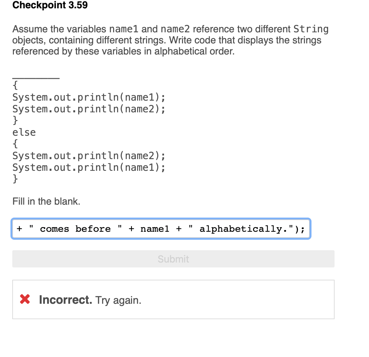 Checkpoint 3.59
Assume the variables name1 and name2 reference two different String
objects, containing different strings. Write code that displays the strings
referenced by these variables in alphabetical order.
{
System.out.println(name1);
System.out.println(name2);
}
else
{
System.out.println(name2);
System.out.println(name1);
Fill in the blank.
+
comes before "
+ namel +
alphabetically.");
Submit
X Incorrect. Try again.
