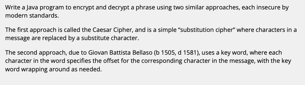 Write a Java program to encrypt and decrypt a phrase using two similar approaches, each insecure by
modern standards.
The first approach is called the Caesar Cipher, and is a simple "substitution cipher" where characters in a
message are replaced by a substitute character.
The second approach, due to Giovan Battista Bellaso (b 1505, d 1581), uses a key word, where each
character in the word specifies the offset for the corresponding character in the message, with the key
word wrapping around as needed.
