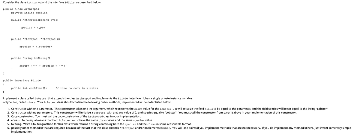 Consider the class Arthropod and the interface Edible as described below:
public class Arthropod {
private String species;
public Arthropod (String type)
{
species = type;
}
public Arthropod (Arthropod x)
{
species
x.species;
=
}
public String toString()
{
return ("*" + species + "*");
}
}
public interface Edible
{
public int cookTime () ;
// time to cook in minutes
}
Implement a class called Lobster that extends the class Arthropod and implements the Edible interface. It has a single private instance variable
of type int, called claws. Your Lobster class should contain the following public methods, implemented in the order listed below.
1. Constructor with one parameter. This constructor takes one int argument, which represents the claws value for the Lobster . It will initialize the field claws to be equal to the parameter, and the field species will be set equal to the String "Lobster"
2. Constructor with no parameters. This constructor will initialize a Lobster with a claws value of 2, and species equal to "Lobster". You must call the constructor from part (1) above in your implementation of this constructor.
3. Copy constructor. You must call the copy constructor of the Arthropod class in your implementation.
4. equals. To be equal means that both Lobster must have the same claws value and the same species value.
5. toString. Write a toStringmethod for this class which returns a String containing both the species and the claws in some reasonable format.
6. possibly other method(s) that are required because of the fact that this class extends Arthropod and/or implements Edible. You will lose points if you implement methods that are not necessary. If you do implement any method(s) here, just invent some very simple
implementation.
