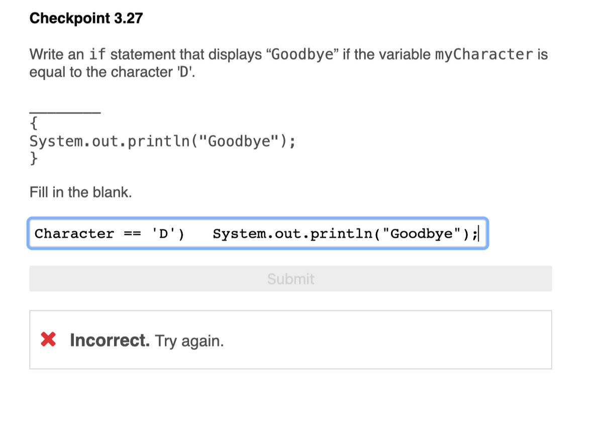 Checkpoint 3.27
Write an if statement that displays “Goodbye" if the variable myCharacter is
equal to the character 'D'.
{
System.out.println("Goodbye");
}
Fill in the blank.
Character ==
'D')
System.out.println("Goodbye");
%3D
Submit
X Incorrect. Try again.
