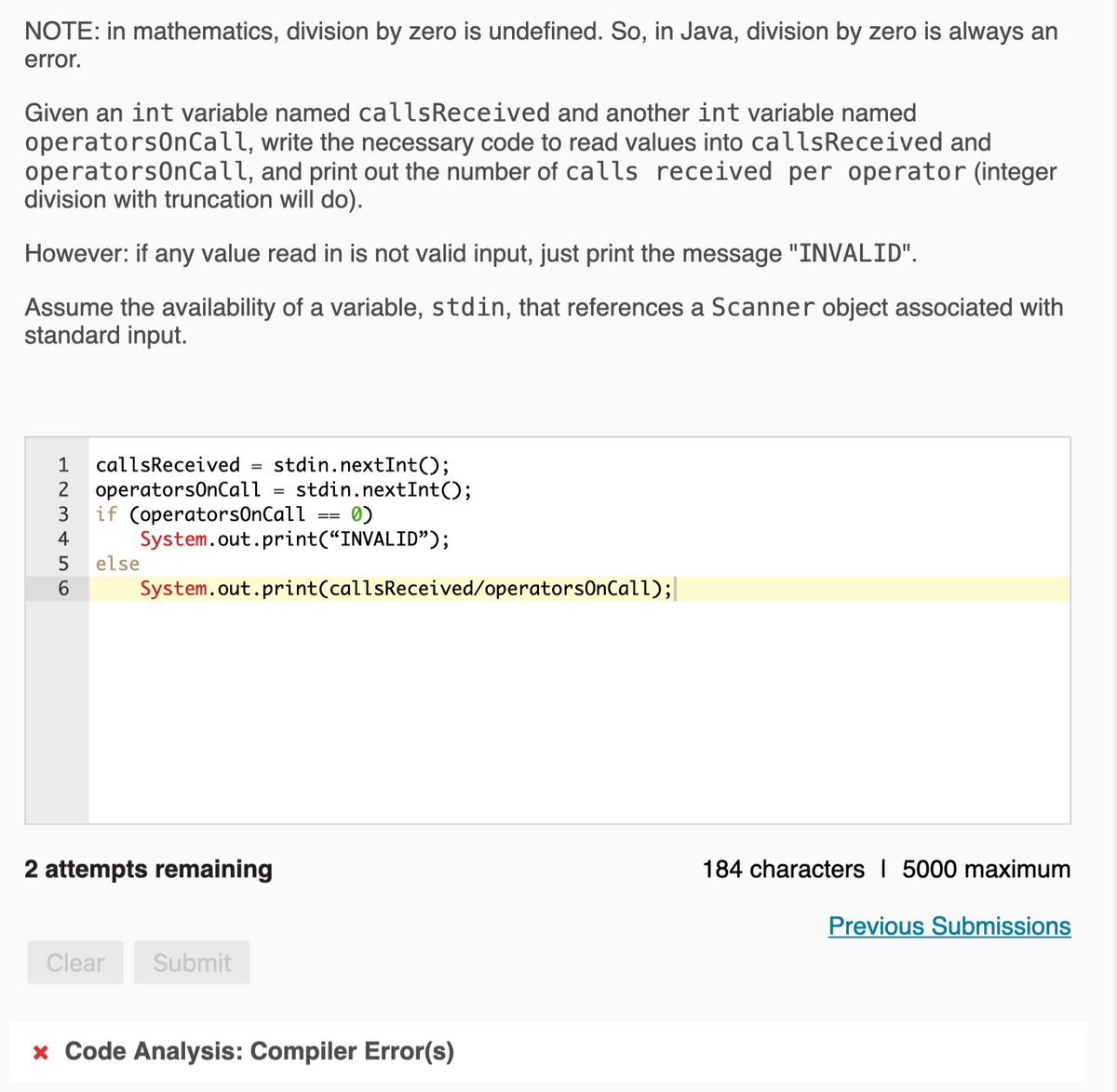 NOTE: in mathematics, division by zero is undefined. So, in Java, division by zero is always an
error.
Given an int variable named callsReceived and another int variable named
operatorsOnCall, write the necessary code to read values into callsReceived and
operatorsOnCall, and print out the number of calls received per operator (integer
division with truncation will do).
However: if any value read in is not valid input, just print the message "INVALID".
Assume the availability of a variable, stdin, that references a Scanner object associated with
standard input.
stdin.nextInt();
stdin.nextInt();
0)
1
callsReceived =
2
operatorsOnCall
if (operators0nCall
System.out.print(“INVALID");
else
%3D
4
6.
System.out.print(callsReceived/operatorsOnCall);|
2 attempts remaining
184 characters I 5000 maximum
Previous Submissions
Clear
Submit
* Code Analysis: Compiler Error(s)
