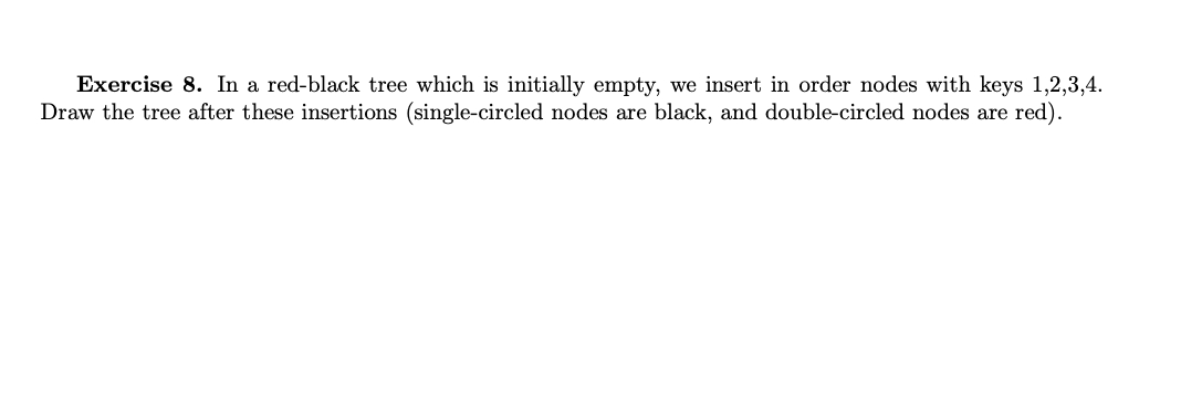 Exercise 8. In a red-black tree which is initially empty, we insert in order nodes with keys 1,2,3,4.
Draw the tree after these insertions (single-circled nodes are black, and double-circled nodes are red).