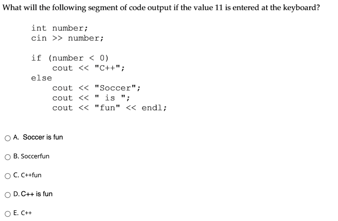 What will the following segment of code output if the value 11 is entered at the keyboard?
int number;
cin >> number;
if (number < 0)
cout << "C++";
else
cout << "Soccer";
cout << " is ";
cout << "fun" << endl;
O A. Soccer is fun
B. Soccerfun
ОС. С++fun
O D. C++ is fun
ОЕ. С++
