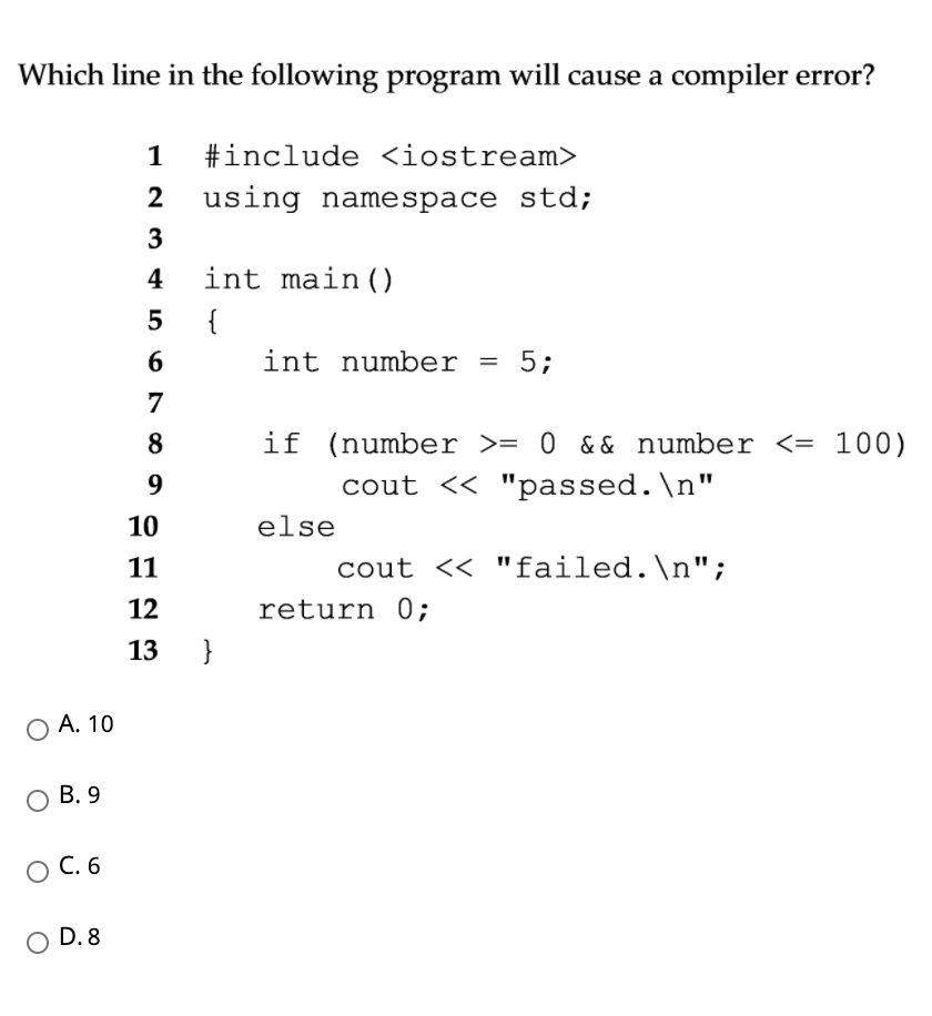 Which line in the following program will cause a compiler error?
1
#include <iostream>
2
using namespace std;
3
4
int main()
{
int number
5;
7
8
if (number >= 0 && number <= 100)
9.
cout << "passed.\n"
10
else
11
cout << "failed.\n";
12
return 0;
13
}
А. 10
В. 9
С.6
D. 8
