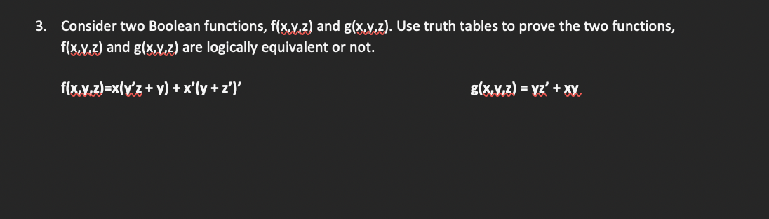 3. Consider two Boolean functions, f(x,y,z) and g(x,y,z). Use truth tables to prove the two functions,
f(x,y,z) and g(x,y,z) are logically equivalent or not.
f(x,y,z)=x(y'z + y) + x'(y + z')'
g(x,y,z) = yz' + xy