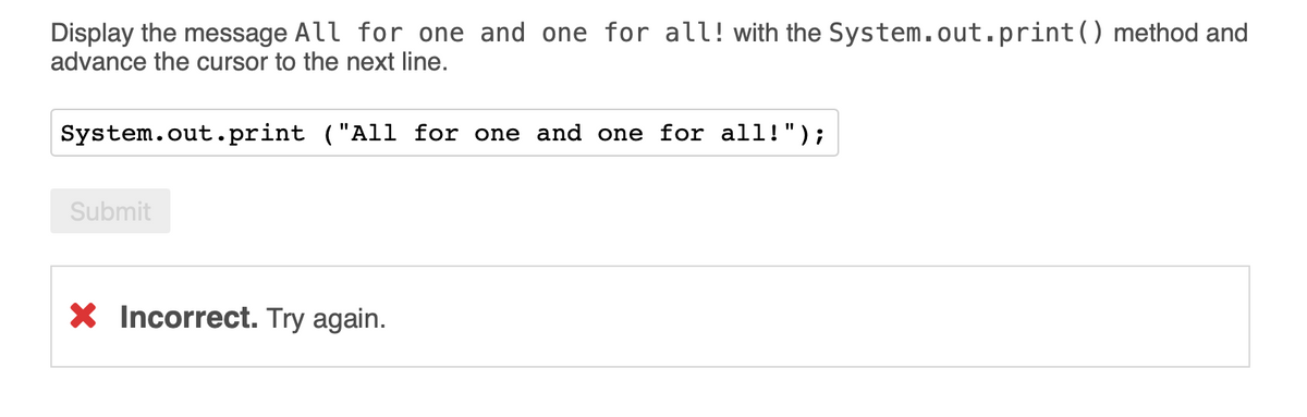 Display the message All for one and one for all!with the System.out.print() method and
advance the cursor to the next line.
System.out.print ("All for one and one for all!");
%3D
Submit
X Incorrect. Try again.
