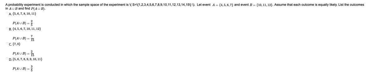 A probability experiment is conducted in which the sample space of the experiment is \( S=\{1,2,3,4,5,6,7,8,9,10,11,12,13,14,15\}\). Let event A = {4,5,6,7} and event B = {10, 11, 12}. Assume that each outcome is equally likely. List the outcomes
in AUB and find P(AUB).
A. {5, 6, 7, 8, 10, 11}
P(AUB) = ²/
B. {4, 5, 6, 7, 10, 11, 12}
P(AUB) =
=
C. {7,8}
7
15
2
P(AUB) = 15
D. {5, 6, 7, 8, 9, 9, 10, 11}
P(AUB) =
3³³