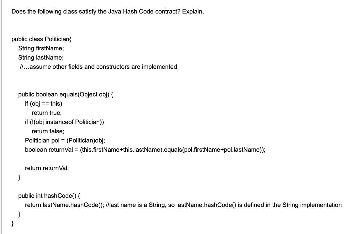 Does the following class satisfy the Java Hash Code contract? Explain.
public class Politician{
String firstName;
String lastName;
/I...assume other fields and constructors are implemented
public boolean equals(Object obj) {
if (obj
this)
==
return true;
if (!(obj instanceof Politician)
return false;
Politician pol = (Politician)obj;
boolean returnVal = (this.firstName+this.lastName).equals(pol.firstName+pol.lastName));
return returnVal;
}
public int hashCode() {
return lastName.hashCode(); //last name is a String, so lastName.hashCode() is defined
the String implementation
}
