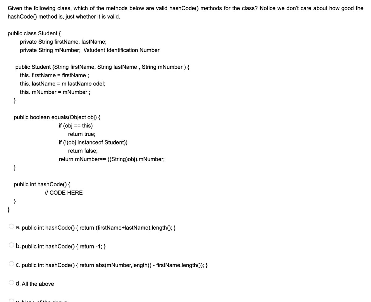 Given the following class, which of the methods below are valid hashCode() methods for the class? Notice we don't care about how good the
hashCode() method is, just whether it is valid.
public class Student {
private String firstName, lastName;
private String mNumber; //student Identification Number
public Student (String firstName, String lastName , String mNumber ) {
this. firstName = firstName ;
this. lastName = m lastName odel;
this. mNumber = mNumber ;
}
public boolean equals(Object obj) {
if (obj == this)
return true;
if (!(obj instanceof Student))
return false;
return mNumber== ((String)obj).mNumber;
}
public int hashCode() {
// CODE HERE
}
}
a. public int hashCode() { return (firstName+lastName).length(); }
b. public int hashCode() { return -1; }
C. public int hashCode() { return abs(mNumber, length() - firstName.length()); }
d. All the above
