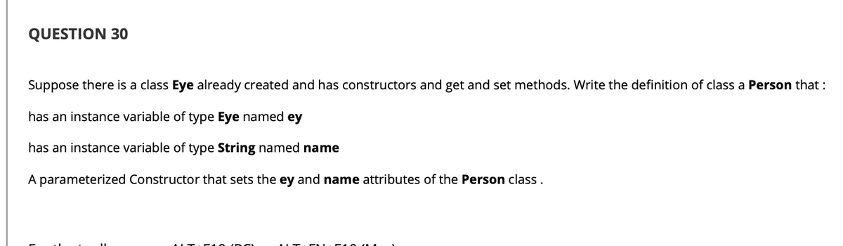 QUESTION 30
Suppose there is a class Eye already created and has constructors and get and set methods. Write the definition of class a Person that :
has an instance variable of type Eye named ey
has an instance variable of type String named name
A parameterized Constructor that sets the ey and name attributes of the Person class.
IITIC 10 (DOn
