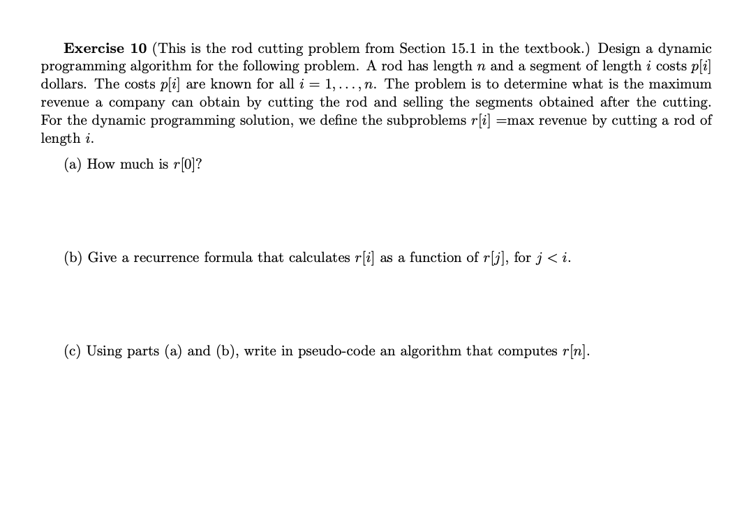 Exercise 10 (This is the rod cutting problem from Section 15.1 in the textbook.) Design a dynamic
programming algorithm for the following problem. A rod has length n and a segment of length i costs p[i]
dollars. The costs p[i] are known for all i = 1,..., n. The problem is to determine what is the maximum
revenue a company can obtain by cutting the rod and selling the segments obtained after the cutting.
For the dynamic programming solution, we define the subproblems r[i] =max revenue by cutting a rod of
length i.
(a) How much is r[0]?
(b) Give a recurrence formula that calculates r[i] as a function of r[j], for j <i.
(c) Using parts (a) and (b), write in pseudo-code an algorithm that computes r[n].