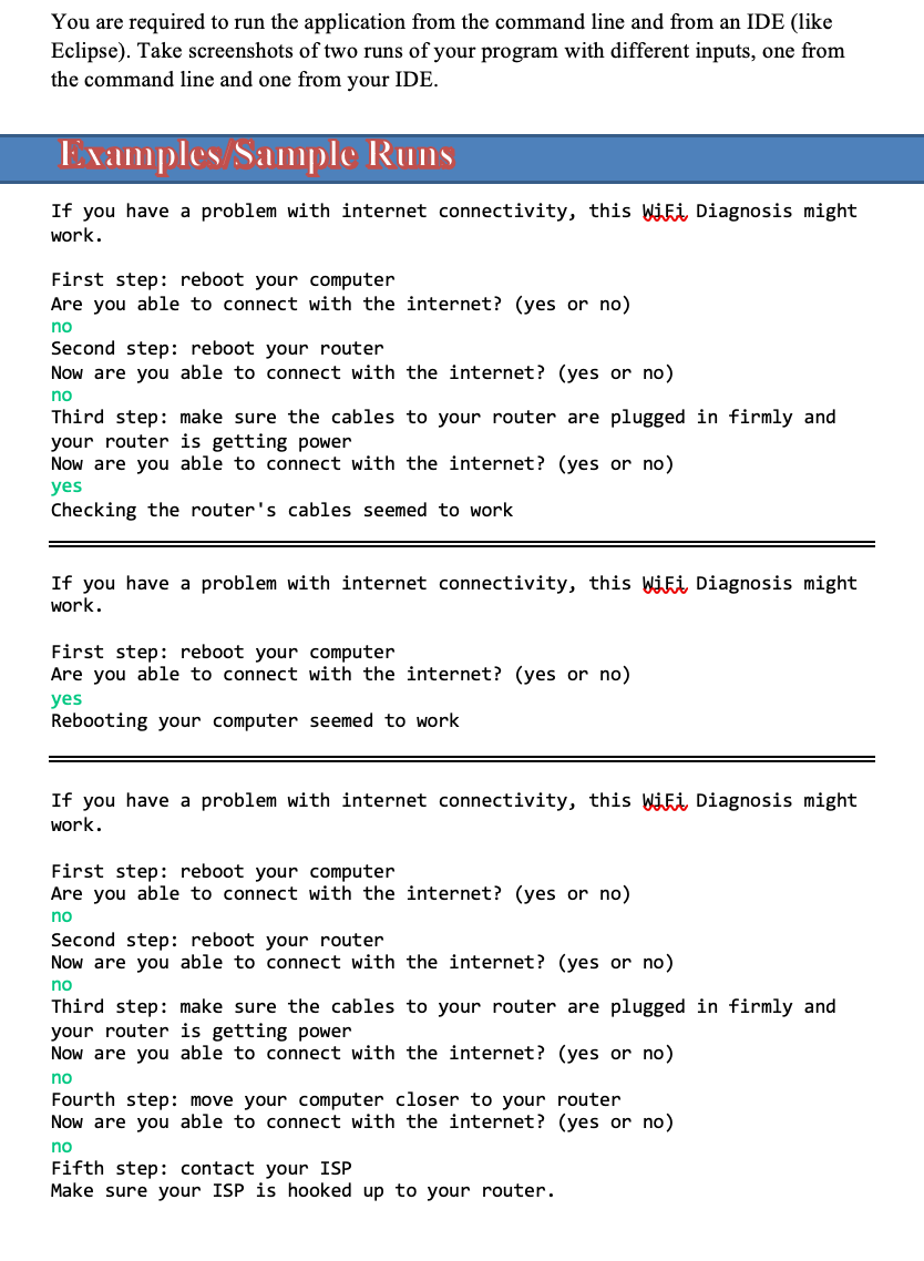 ## Examples/Sample Runs

If you have a problem with internet connectivity, this WiFi Diagnosis might work.

### First Sample Run:
1. **First step**: Reboot your computer.
   - **Prompt**: Are you able to connect with the internet? (yes or no)
   - **Response**: no

2. **Second step**: Reboot your router.
   - **Prompt**: Now are you able to connect with the internet? (yes or no)
   - **Response**: no

3. **Third step**: Make sure the cables to your router are plugged in firmly and your router is getting power.
   - **Prompt**: Now are you able to connect with the internet? (yes or no)
   - **Response**: yes

*Outcome*: Checking the router's cables seemed to work.
___

### Second Sample Run:
1. **First step**: Reboot your computer.
   - **Prompt**: Are you able to connect with the internet? (yes or no)
   - **Response**: yes

*Outcome*: Rebooting your computer seemed to work.
___

### Third Sample Run:
1. **First step**: Reboot your computer.
   - **Prompt**: Are you able to connect with the internet? (yes or no)
   - **Response**: no

2. **Second step**: Reboot your router.
   - **Prompt**: Now are you able to connect with the internet? (yes or no)
   - **Response**: no

3. **Third step**: Make sure the cables to your router are plugged in firmly and your router is getting power.
   - **Prompt**: Now are you able to connect with the internet? (yes or no)
   - **Response**: no

4. **Fourth step**: Move your computer closer to your router.
   - **Prompt**: Now are you able to connect with the internet? (yes or no)
   - **Response**: no

5. **Fifth step**: Contact your ISP (Internet Service Provider).
   - **Note**: Make sure your ISP is hooked up to your router.