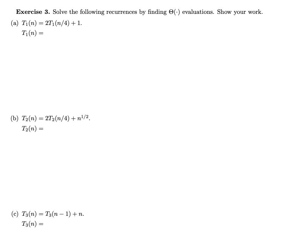 Exercise 3. Solve the following recurrences by finding (.) evaluations. Show your work.
(a) T₁(n) = 2T₁(n/4) + 1.
T₁(n) =
(b) T₂(n) = 2T₂(n/4)+n¹/².
T₂(n)=
=
(c) T3(n) = T3(n − 1) + n.
T3 (n) =
=