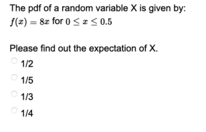 The pdf of a random variable X is given by:
f(x) = 8x for 0≤x≤ 0.5
Please find out the expectation of X.
1/2
1/5
1/3
1/4