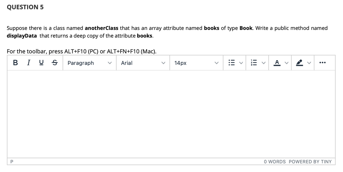 QUESTION 5
Suppose there is a class named anotherClass that has an array attribute named books of type Book. Write a public method named
displayData that returns a deep copy of the attribute books.
For the toolbar, press ALT+F10 (PC) or ALT+FN+F10 (Mac).
B I U S
Paragraph
Arial
14рх
A v
...
P
O WORDS POWERED BY TINY
!!!
!!!
