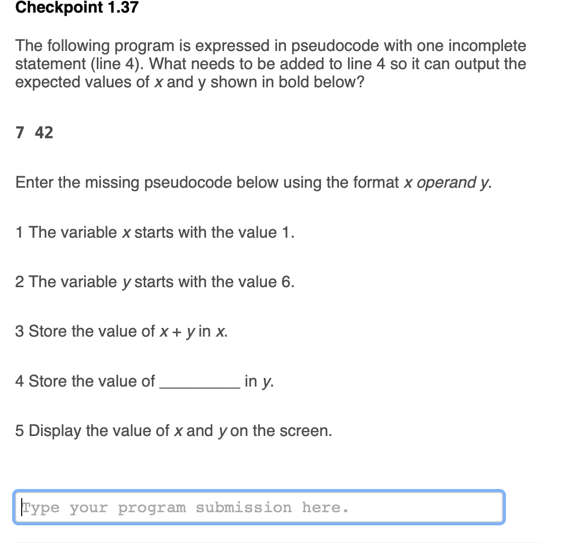 ### Checkpoint 1.37

The following program is expressed in pseudocode with one incomplete statement (line 4). What needs to be added to line 4 so it can output the expected values of x and y shown in bold below? 

**7  42**

Enter the missing pseudocode below using the format `x operand y`.

1. The variable `x` starts with the value 1.
2. The variable `y` starts with the value 6.
3. Store the value of `x + y` in `x`.
4. Store the value of `__________` in `y`.
5. Display the value of `x` and `y` on the screen.