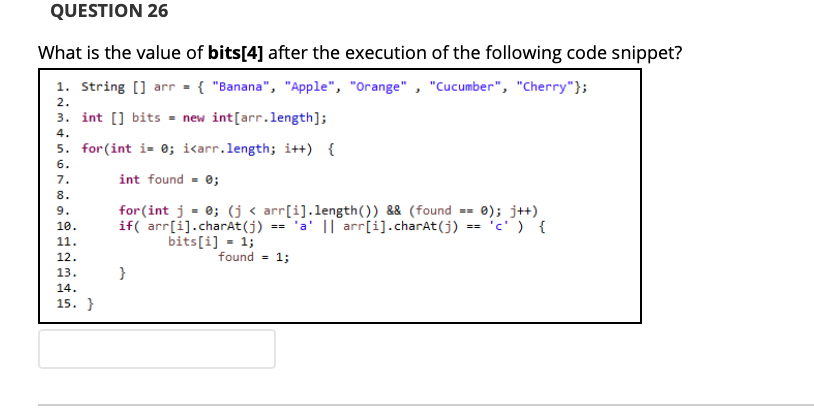 QUESTION 26
What is the value of bits[4] after the execution of the following code snippet?
1. String [] arr = { "Banana", "Apple", "Orange" , "Cucumber", "Cherry"};
2.
3. int [] bits - new int[arr.length];
4.
5. for(int i- 0; i<arr.length; i++) {
6.
int found - 0;
7.
8.
for (int j = 0; (j< arr[i].length()) && (found
if( arr[i].charAt(j) == 'a' || arr[i].charAt(j) == 'c') {
bits[i] = 1;
9.
0); j++)
10.
11.
12.
found =
1;
13.
}
14.
15. }
