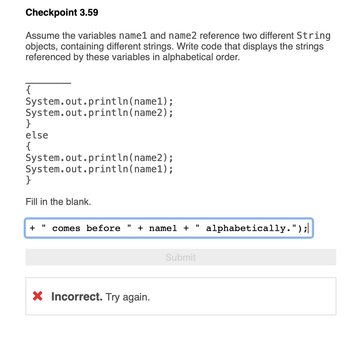 ### Checkpoint 3.59

#### Problem Statement:
Assume the variables `name1` and `name2` reference two different `String` objects, containing different strings. Write code that displays the strings referenced by these variables in alphabetical order.

```java
________ 
{ 
    System.out.println(name1); 
    System.out.println(name2); 
} 
else 
{ 
    System.out.println(name2); 
    System.out.println(name1); 
}
```

#### Task:
Fill in the blank.

#### Incorrect Attempt:
An attempt was made to fill in the blank with: 
```java
+ " comes before " + name1 + " alphabetically.");
``` 
This resulted in an incorrect response, as marked by the red 'X' and the message "Incorrect. Try again."

### Solution Explanation:

To correctly display `name1` and `name2` in alphabetical order, you need to compare the two strings using the `compareTo` method of the `String` class. 

Here is the correct code:

```java
if (name1.compareTo(name2) < 0)
{
    System.out.println(name1);
    System.out.println(name2);
}
else
{
    System.out.println(name2);
    System.out.println(name1);
}
```

### Detailed Explanation:
1. **String Comparison:** 
   - `name1.compareTo(name2) < 0` checks if `name1` is alphabetically before `name2`. The `compareTo` method returns:
     - A negative integer if `name1` comes before `name2`.
     - Zero if `name1` and `name2` are equal.
     - A positive integer if `name1` comes after `name2`.

2. **If-Else Structure:**
   - If the condition `name1.compareTo(name2) < 0` is true, `name1` is printed first followed by `name2`.
   - If the condition is false, `name2` is printed first followed by `name1`.

This ensures that the strings are always printed in alphabetical order.

Remember to always test the logic with different strings to ensure correctness.