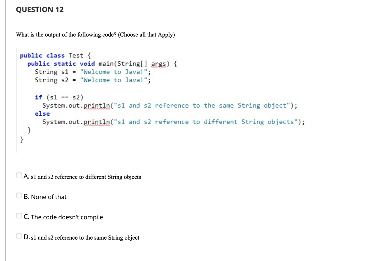 QUESTION 12
What is the output of the following code? (Choose all that Apply)
public class Test {
public static void main(String[] args) {
String s1 = "Welcome to Java!";
String s2 = "Welcome to Java!";
if (s1
System.out.println("s1 and s2 reference to the same String object");
s2)
==
else
System.out.println("s1 and s2 reference to different String objects");
}
}
A. sl and s2 reference to different String objects
B. None of that
O C. The code doesn't compile
D.sl and s2 reference to the same String object
