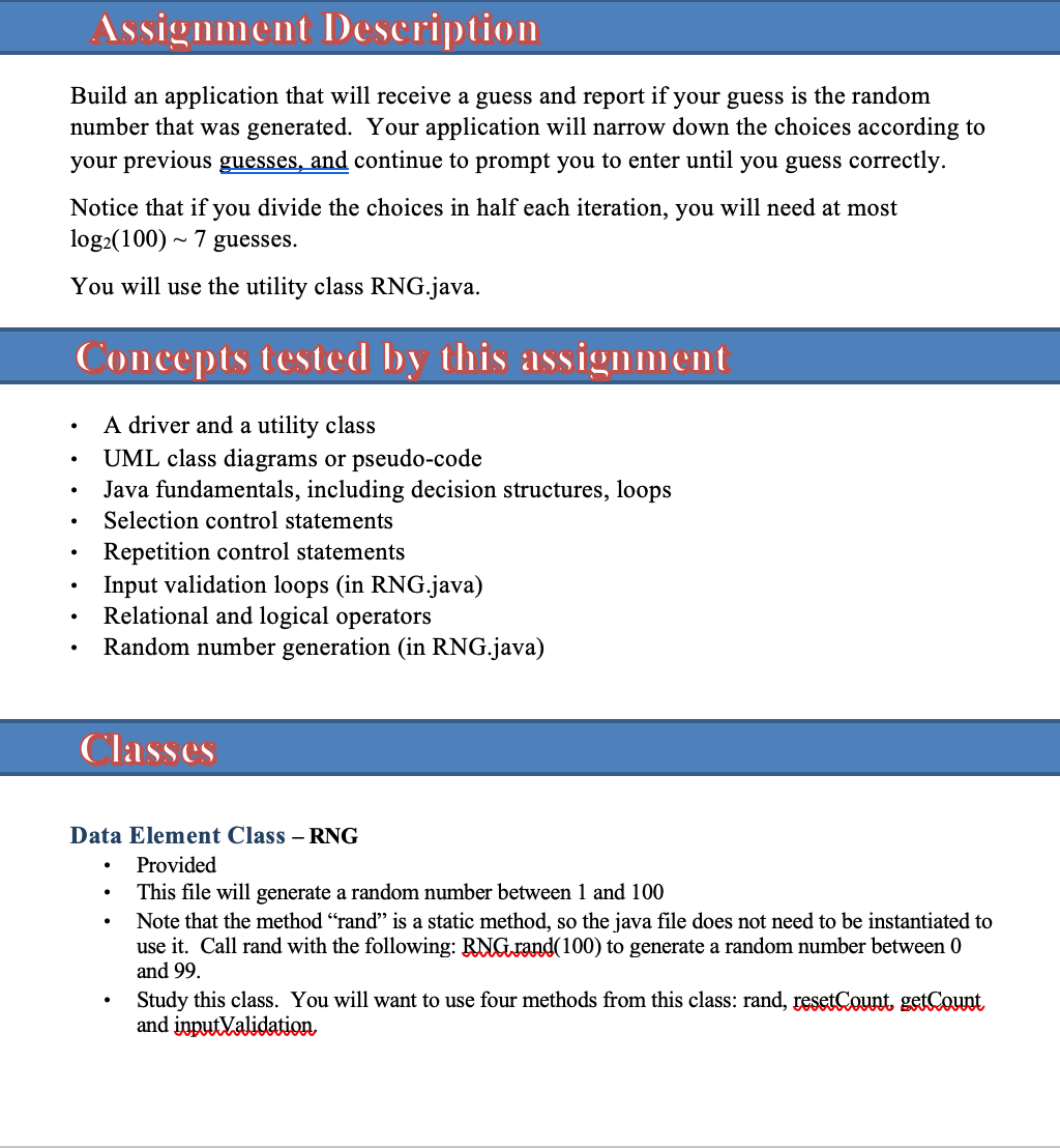 Assignment Deseription
Build an application that will receive a guess and report if your guess is the random
number that was generated. Your application will narrow down the choices according to
your previous guesses, and continue to prompt you to enter until you guess correctly.
Notice that if you divide the choices in half each iteration, you will need at most
log2(100) ~ 7 guesses.
You will use the utility class RNG.java.
Concepts tested by this assignment
A driver and a utility class
UML class diagrams or pseudo-code
Java fundamentals, including decision structures, loops
Selection control statements
Repetition control statements
Input validation loops (in RNG.java)
Relational and logical operators
Random number generation (in RNG.java)
Classes
Data Element Class – RNG
Provided
This file will generate a random number between 1 and 100
Note that the method "rand" is a static method, so the java file does not need to be instantiated to
use it. Call rand with the following: RNG rand(100) to generate a random number between 0
and 99.
Study this class. You will want to use four methods from this class: rand, resetCount getCount
and inputValidation
