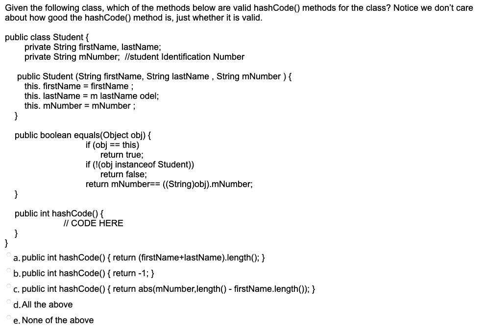 Given the following class, which of the methods below are valid hashCode() methods for the class? Notice we don't care
about how good the hashCode() method is, just whether it is valid.
public class Student {
private String firstName, lastName;
private String mNumber; //student Identification Number
public Student (String firstName, String lastName , String mNumber ){
this. firstName = firstName;
this. lastName = m lastName odel;
this. mNumber = mNumber;
}
public boolean equals(Object obj) {
if (obj == this)
return true;
if (!(obj instanceof Student))
return false;
return mNumber== ((String)obj).mNumber;
}
public int hashCode() {
// CODE HERE
}
}
a. public int hashCode() { return (firstName+lastName).length(); }
b.public int hashCode() { return -1; }
c. public int hashCode() { return abs(mNumber,length() - firstName.length()); }
d. All the above
e. None of the above
