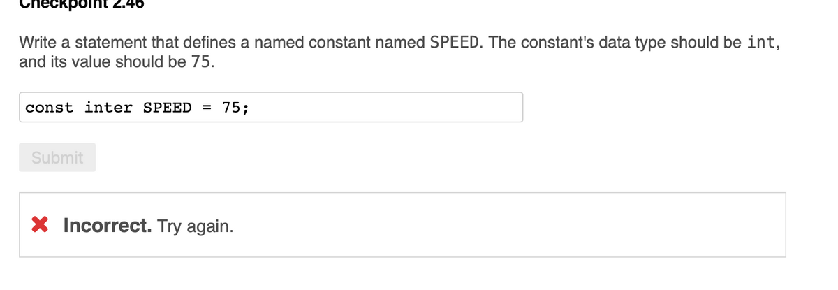 46
auiod
Write a statement that defines a named constant named SPEED. The constant's data type should be int,
and its value should be 75.
const inter SPEED = 75;
Submit
X Incorrect. Try again.
