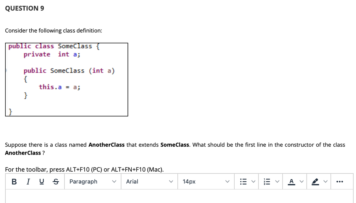 QUESTION 9
Consider the following class definition:
public class SomeClass {
private int a;
public Someclass (int a)
{
this.a = a;
}
Suppose there is a class named AnotherClass that extends SomeClass. What should be the first line in the constructor of the class
AnotherClass ?
For the toolbar, press ALT+F10 (PC) or ALT+FN+F10 (Mac).
B I U S
Paragraph
Arial
14рх
A V
...
!!
!!!
