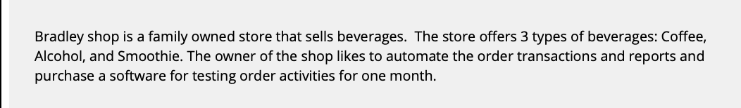 Bradley shop is a family owned store that sells beverages. The store offers 3 types of beverages: Coffee,
Alcohol, and Smoothie. The owner of the shop likes to automate the order transactions and reports and
purchase a software for testing order activities for one month.
