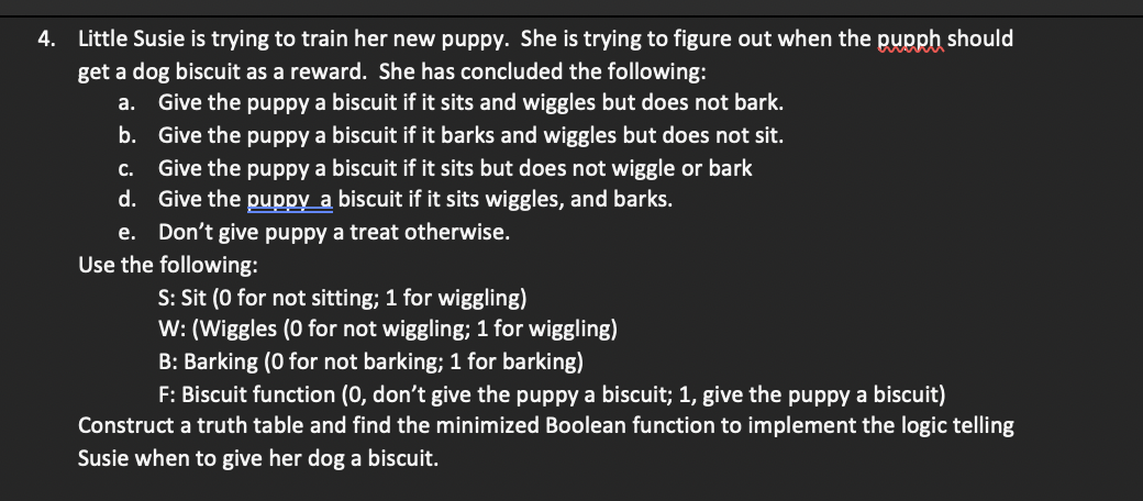 4. Little Susie is trying to train her new puppy. She is trying to figure out when the pupph should
get a dog biscuit as a reward. She has concluded the following:
a. Give the puppy a biscuit if it sits and wiggles but does not bark.
b.
Give the puppy a biscuit if it barks and wiggles but does not sit.
C.
Give the puppy a biscuit if it sits but does not wiggle or bark
d.
Give the puppy a biscuit if it sits wiggles, and barks.
e. Don't give puppy a treat otherwise.
Use the following:
S: Sit (0 for not sitting; 1 for wiggling)
W: (Wiggles (0 for not wiggling; 1 for wiggling)
B: Barking (0 for not barking; 1 for barking)
F: Biscuit function (0, don't give the puppy a biscuit; 1, give the puppy a biscuit)
Construct a truth table and find the minimized Boolean function to implement the logic telling
Susie when to give her dog a biscuit.