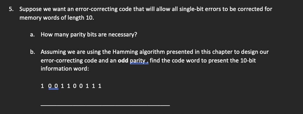 5. Suppose we want an error-correcting code that will allow all single-bit errors to be corrected for
memory words of length 10.
a. How many parity bits are necessary?
b. Assuming we are using the Hamming algorithm presented in this chapter to design our
error-correcting code and an odd parity, find the code word to present the 10-bit
information word:
1 0 0 1 1 0 0 1 1 1