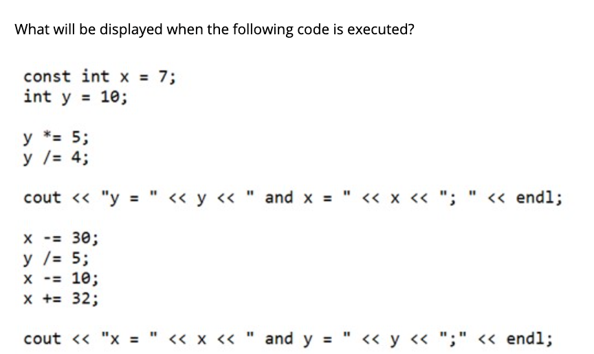 What will be displayed when the following code is executed?
const int x = 7;
int y = 10;
у *3 5;
у /3 4;
cout « "y = " <« y « " and x =" « x « "; " <« endl;
X -= 30;
у /3 5;
X -= 10;
x += 32;
cout <« "x = " « x « " and y = " <« y « ";" << endl;
%3D
%3D
