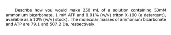 Describe how you would make 250 mL of a solution containing 50mM
ammonium bicarbonate, 1 mM ATP and 0.01% (w/v) triton X-100 (a detergent),
available as a 10% (w/v) stock). The molecular masses of ammonium bicarbonate
and ATP are 79.1 and 507.2 Da, respectively.