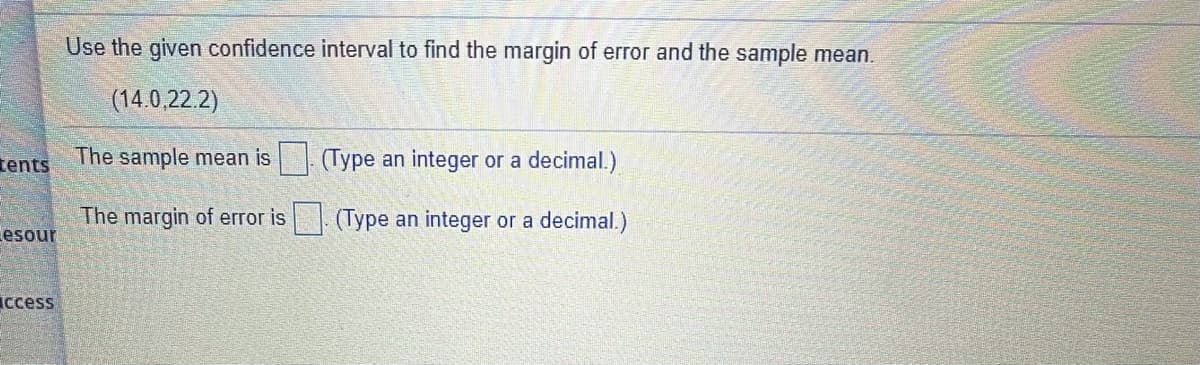 Use the given confidence interval to find the margin of error and the sample mean.
(14.0,22.2)
tents
The sample mean is (Type an integer or a decimal.)
The margin of error is|. (Type an integer or a decimal.)
esour
Iccess
