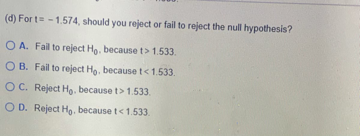 (d) For t= -1.574, should you reject or fail to reject the null hypothesis?
O A. Fail to reject Ho, because t> 1.533.
O B. Fail to reject Ho, because t<1.533.
O C. Reject Ho, because t> 1.533.
O D. Reject Ho, because t< 1.533.
