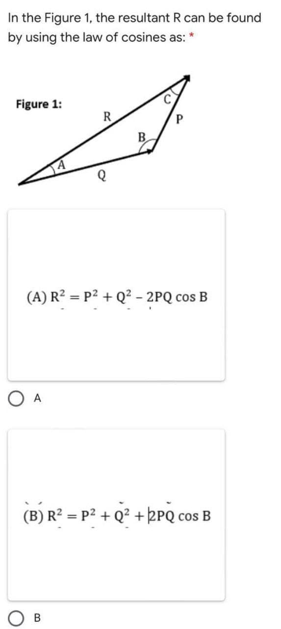 In the Figure 1, the resultant R can be found
by using the law of cosines as:
Figure 1:
R
B.
(A) R? = P2 + Q? - 2PQ cos B
O A
(B) R² = P² + Q² + kPQ cos B
%3D
CoS
В
