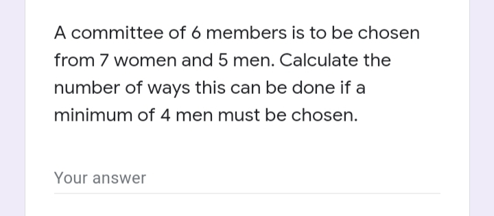 A committee of 6 members is to be chosen
from 7 women and 5 men. Calculate the
number of ways this can be done if a
minimum of 4 men must be chosen.
Your answer
