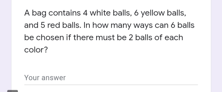 A bag contains 4 white balls, 6 yellow balls,
and 5 red balls. In how many ways can 6 balls
be chosen if there must be 2 balls of each
color?
Your answer
