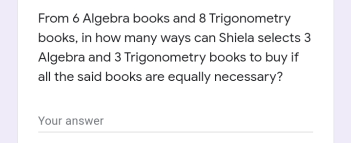 From 6 Algebra books and 8 Trigonometry
books, in how many ways can Shiela selects 3
Algebra and 3 Trigonometry books to buy if
all the said books are equally necessary?
Your answer
