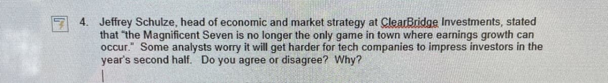 4. Jeffrey Schulze, head of economic and market strategy at ClearBridge Investments, stated
that "the Magnificent Seven is no longer the only game in town where earnings growth can
occur." Some analysts worry it will get harder for tech companies to impress investors in the
year's second half. Do you agree or disagree? Why?
