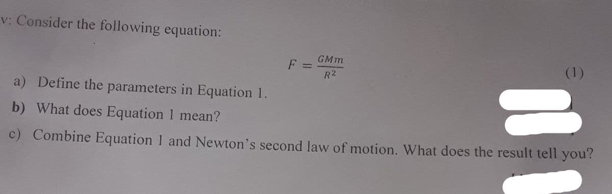 v: Consider the following equation:
GMm
F
(1)
R2
a) Define the parameters in Equation 1.
b) What does Equation 1 mean?
c) Combine Equation 1 and Newton's second law of motion. What does the result tell you?
